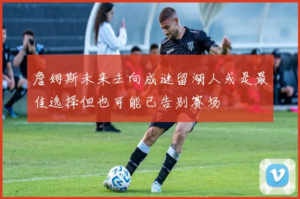 詹姆斯未来去向成谜留湖人或是最佳选择但也可能已告别赛场