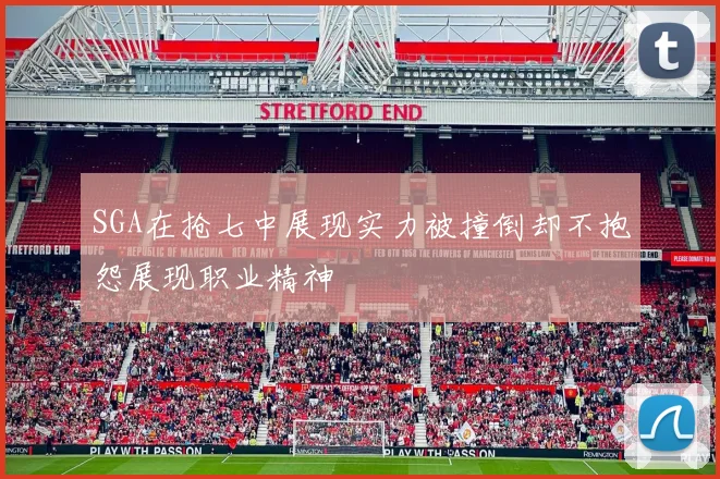 SGA在抢七中展现实力被撞倒却不抱怨展现职业精神