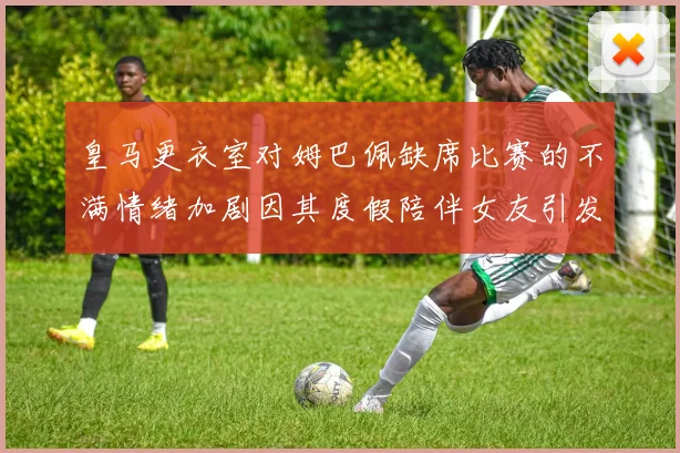 皇马更衣室对姆巴佩缺席比赛的不满情绪加剧因其度假陪伴女友引发争议