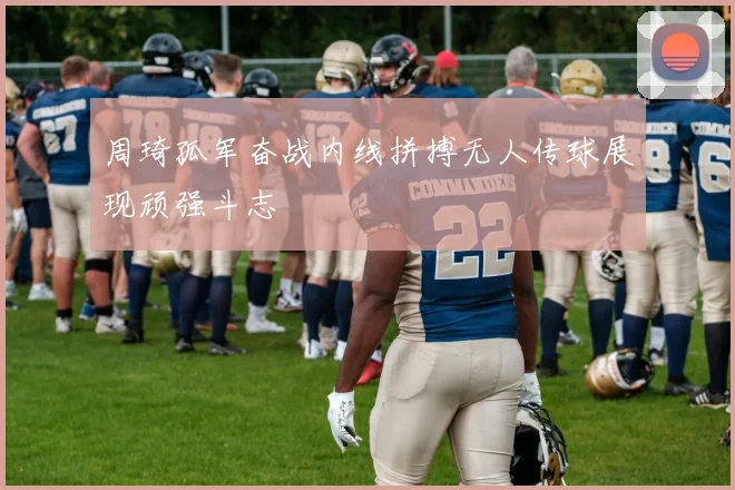 周琦孤军奋战内线拼搏无人传球展现顽强斗志