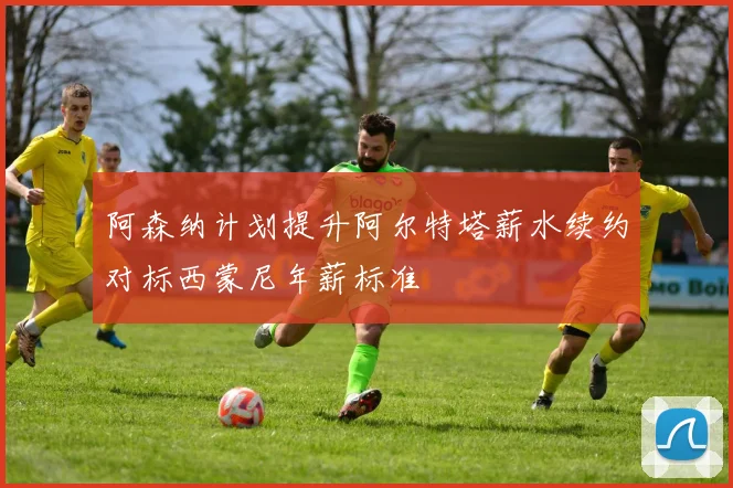 阿森纳计划提升阿尔特塔薪水续约对标西蒙尼年薪标准