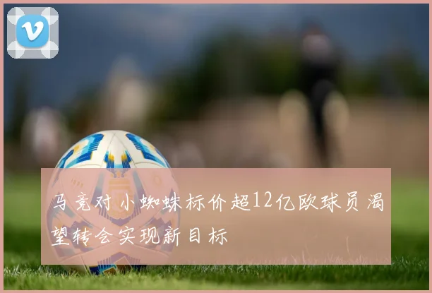 马竞对小蜘蛛标价超12亿欧球员渴望转会实现新目标