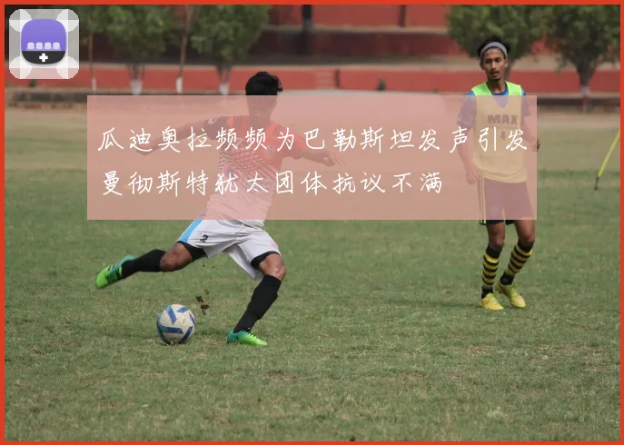 瓜迪奥拉频频为巴勒斯坦发声引发曼彻斯特犹太团体抗议不满