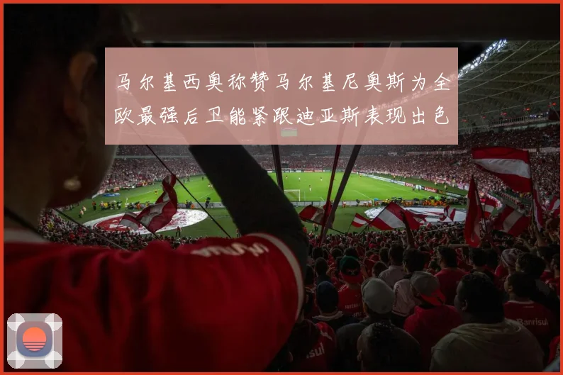 马尔基西奥称赞马尔基尼奥斯为全欧最强后卫能紧跟迪亚斯表现出色