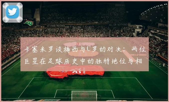 卡塞米罗谈梅西与C罗的对决：两位巨星在足球历史中的独特地位与相互激励