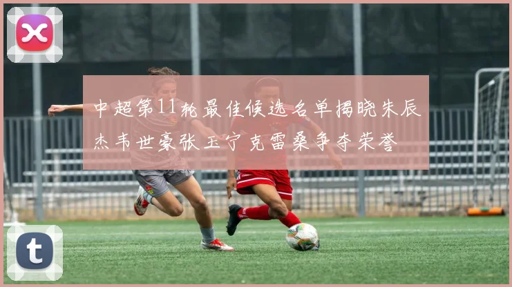 中超第11轮最佳候选名单揭晓朱辰杰韦世豪张玉宁克雷桑争夺荣誉