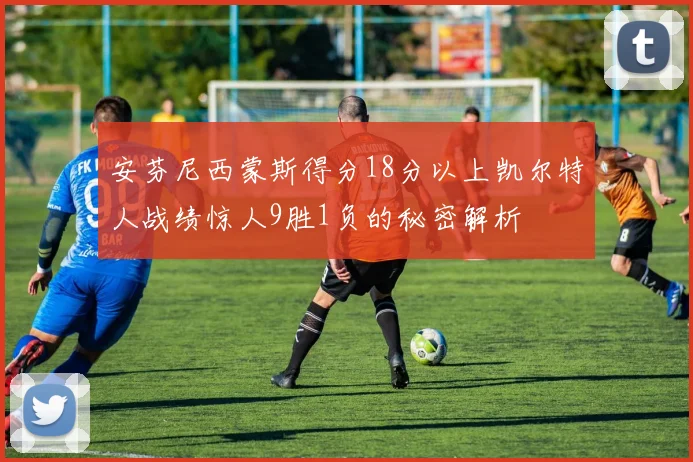 安芬尼西蒙斯得分18分以上凯尔特人战绩惊人9胜1负的秘密解析