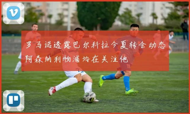 罗马诺透露巴尔科拉今夏转会动态阿森纳利物浦均在关注他