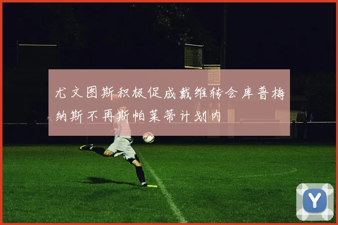 尤文图斯积极促成戴维转会库普梅纳斯不再斯帕莱蒂计划内