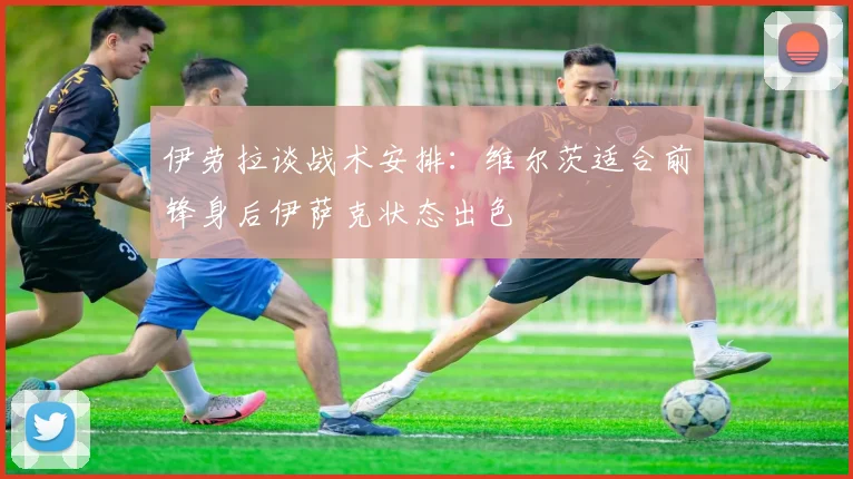 伊劳拉谈战术安排：维尔茨适合前锋身后伊萨克状态出色